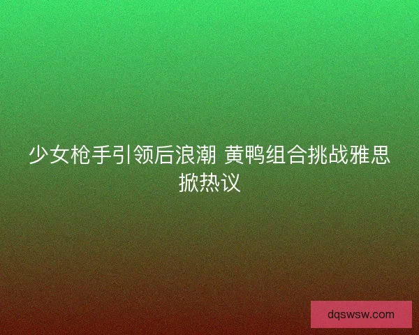 少女枪手引领后浪潮 黄鸭组合挑战雅思掀热议 少女枪手引领后浪潮 黄鸭组合挑战雅思掀热议
