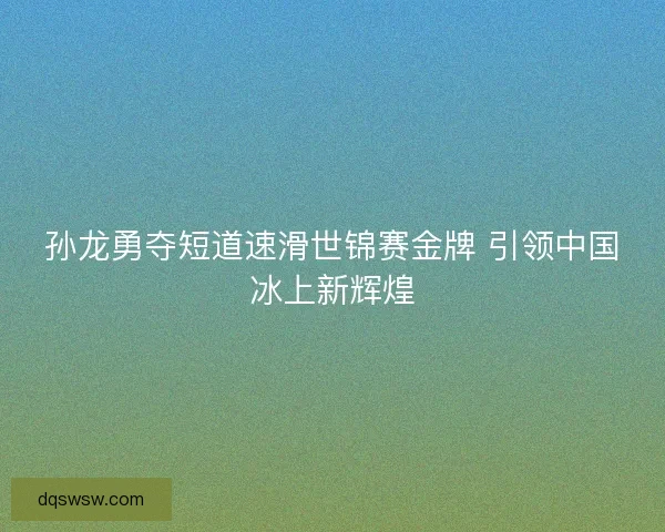 孙龙勇夺短道速滑世锦赛金牌 引领中国冰上新辉煌