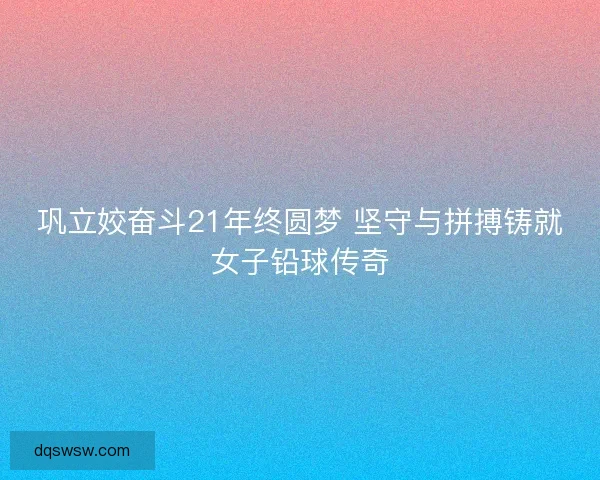 巩立姣奋斗21年终圆梦 坚守与拼搏铸就女子铅球传奇 巩立姣奋斗21年终圆梦 坚守与拼搏铸就女子铅球传奇