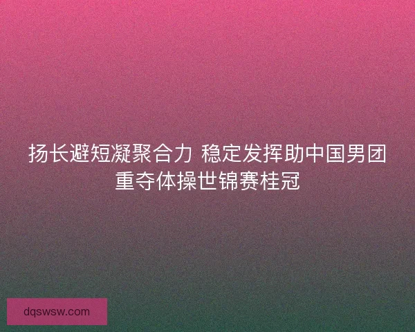 扬长避短凝聚合力 稳定发挥助中国男团重夺体操世锦赛桂冠
