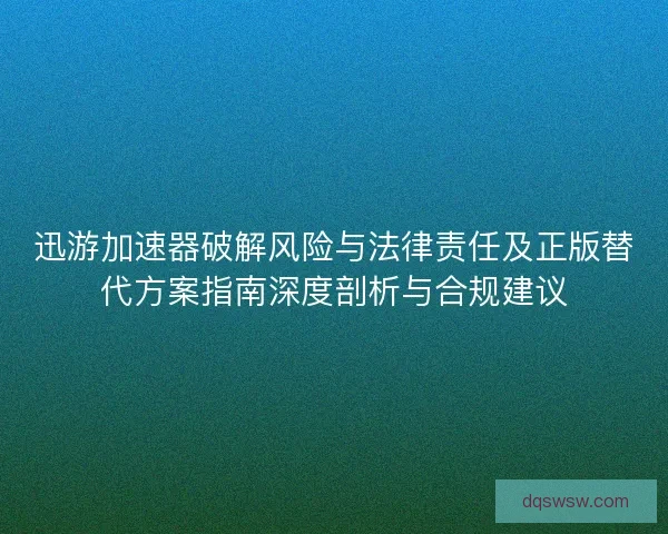 迅游加速器破解风险与法律责任及正版替代方案指南深度剖析与合规建议