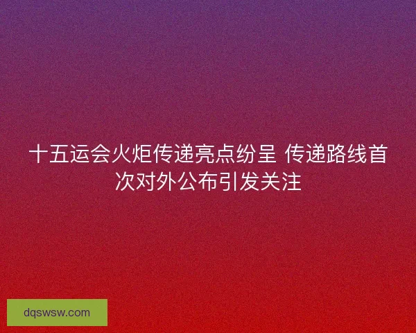 十五运会火炬传递亮点纷呈 传递路线首次对外公布引发关注 十五运会火炬传递亮点纷呈 传递路线首次对外公布引发关注