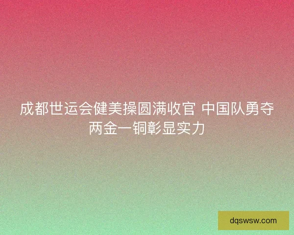 成都世运会健美操圆满收官 中国队勇夺两金一铜彰显实力 成都世运会健美操圆满收官 中国队勇夺两金一铜彰显实力